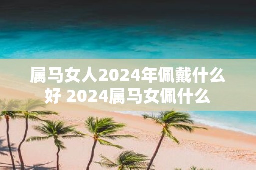 属马女人2025年佩戴什么好 2025属马女佩什么