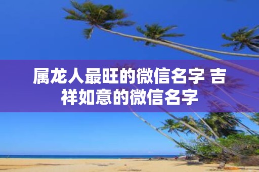 属龙人最旺的微信名字 吉祥如意的微信名字