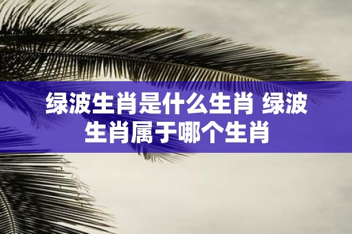 绿波生肖是什么生肖 绿波生肖属于哪个生肖
