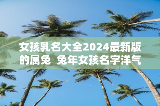 女孩乳名大全2025最新版的属兔 蛇年女孩名字洋气有涵养
