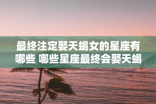 最终注定娶天蝎女的星座有哪些 哪些星座最终会娶天蝎女