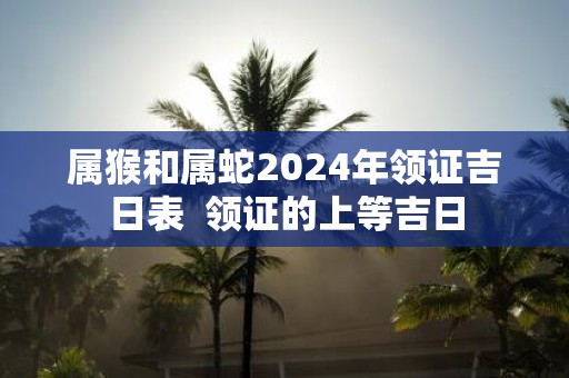 属猴和属蛇2025年领证吉日表 领证的上等吉日