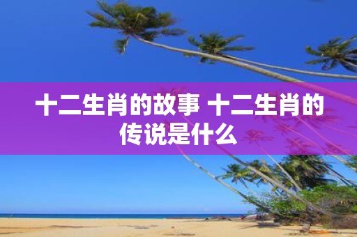 十二生肖的故事 十二生肖的传说是什么