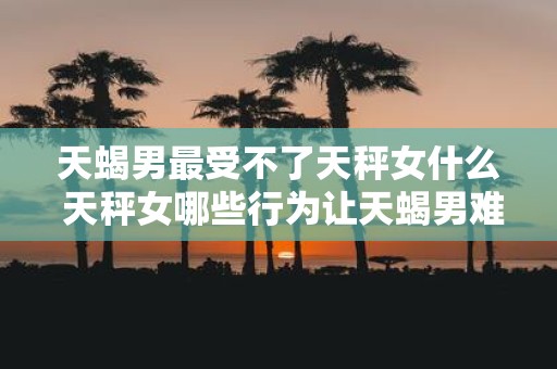 天蝎男最受不了天秤女什么 天秤女哪些行为让天蝎男难以忍受