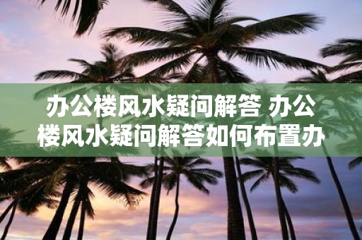 办公楼风水疑问解答 办公楼风水疑问解答如何布置办公室才能提升事业运