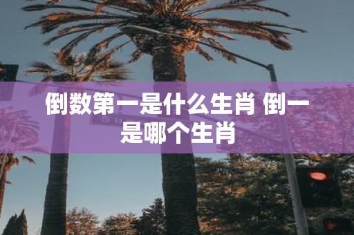倒数第一是什么生肖 倒一是哪个生肖