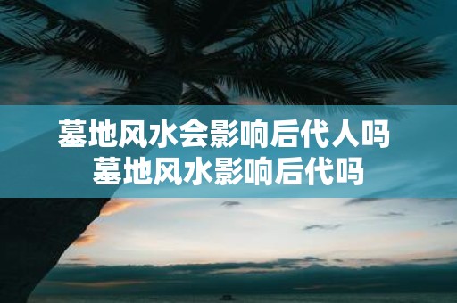墓地风水会影响后代人吗 墓地风水影响后代吗