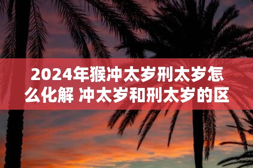 2025年猴冲太岁刑太岁怎么化解 冲太岁和刑太岁的区别