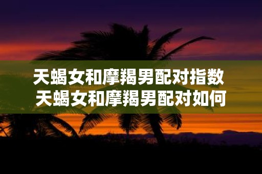 天蝎女和摩羯男配对指数 天蝎女和摩羯男配对如何