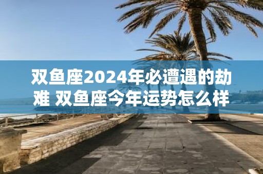 双鱼座2025年必遭遇的劫难 双鱼座今年运势怎么样
