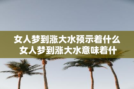 女人梦到涨大水预示着什么 女人梦到涨大水意味着什么