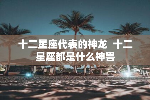 十二星座代表的神龙 十二星座都是什么神兽