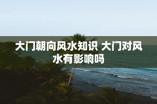 大门朝向风水知识 大门对风水有影响吗