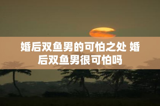 婚后双鱼男的可怕之处 婚后双鱼男很可怕吗