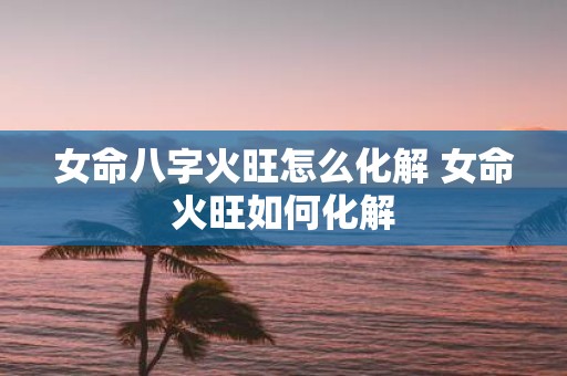 女命八字火旺怎么化解 女命火旺如何化解