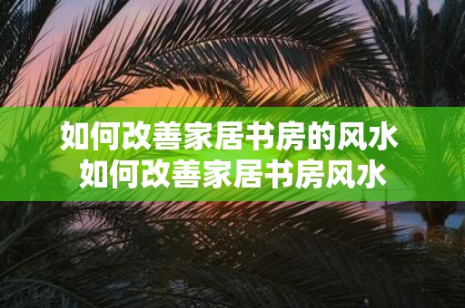 如何改善家居书房的风水 如何改善家居书房风水