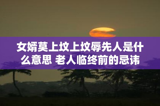 女婿莫上坟上坟辱先人是什么意思 老人临终前的忌讳