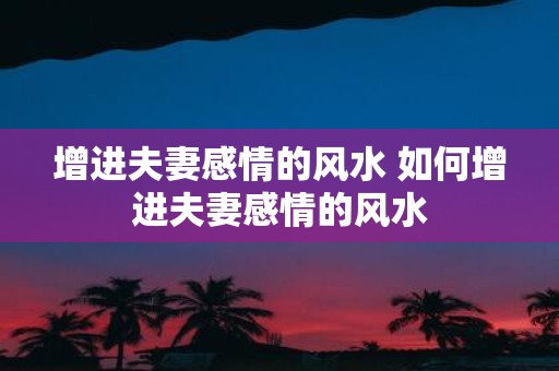 增进夫妻感情的风水 如何增进夫妻感情的风水