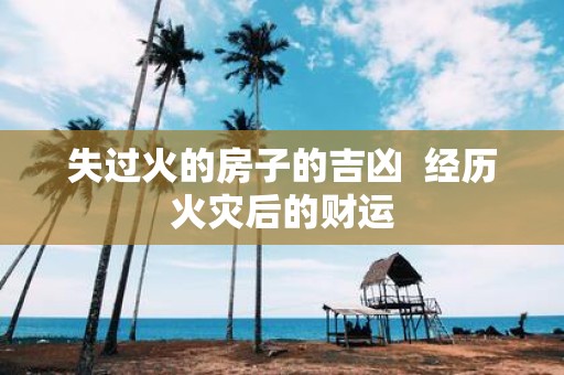 失过火的房子的吉凶 经历火灾后的财运