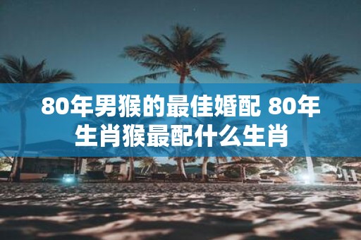 80年男猴的最佳婚配 80年生肖猴最配什么生肖