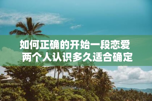如何正确的开始一段恋爱 两个人认识多久适合确定关系