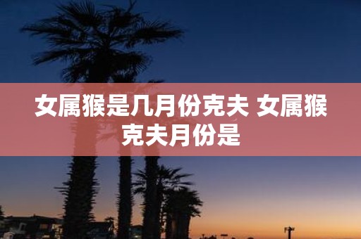 女属猴是几月份克夫 女属猴克夫月份是