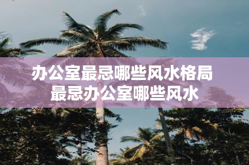 办公室最忌哪些风水格局 最忌办公室哪些风水