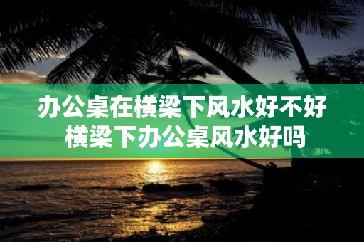办公桌在横梁下风水好不好 横梁下办公桌风水好吗