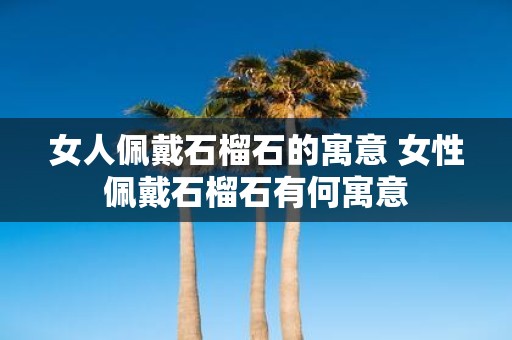 女人佩戴石榴石的寓意 女性佩戴石榴石有何寓意