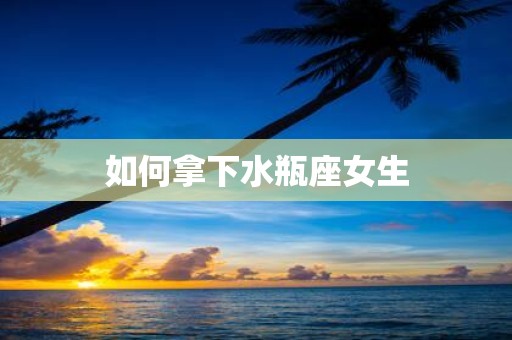 如何拿下水瓶座女生