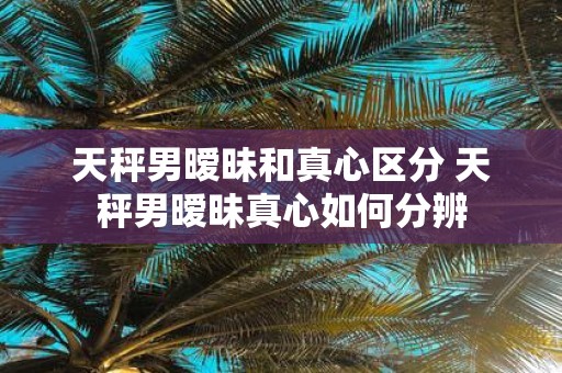天秤男暧昧和真心区分 天秤男暧昧真心如何分辨