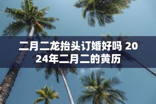 二月二龙抬头订婚好吗 2025年二月二的黄历