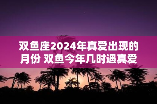 双鱼座2025年真爱出现的月份 双鱼今年几时遇真爱