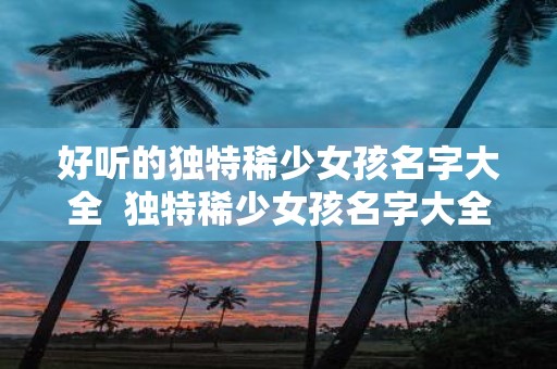 好听的独特稀少女孩名字大全 独特稀少女孩名字大全2000个