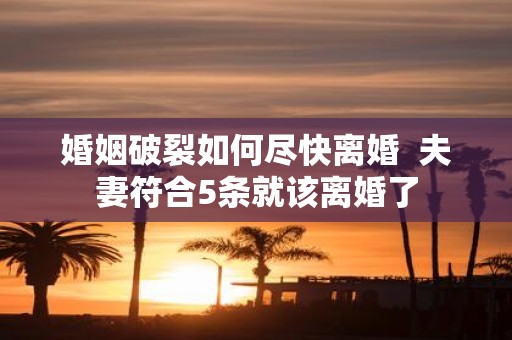 婚姻破裂如何尽快离婚 夫妻符合5条就该离婚了