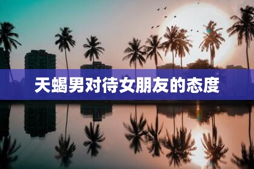 天蝎男对待女朋友的态度