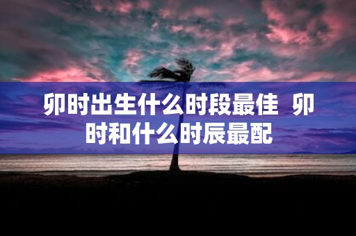 卯时出生什么时段最佳 卯时和什么时辰最配
