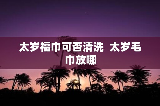 太岁福巾可否清洗 太岁毛巾放哪