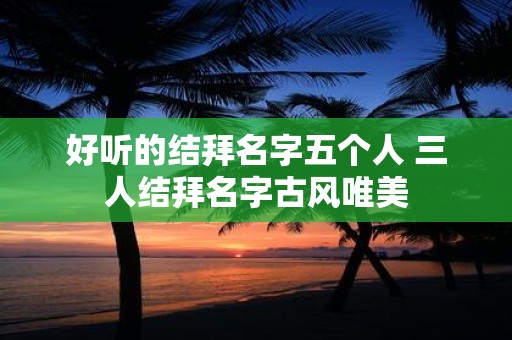 好听的结拜名字五个人 三人结拜名字古风唯美