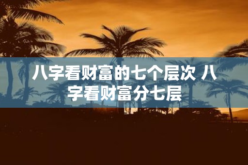 八字看财富的七个层次 八字看财富分七层