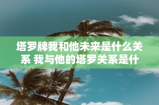 塔罗牌我和他未来是什么关系 我与他的塔罗关系是什么