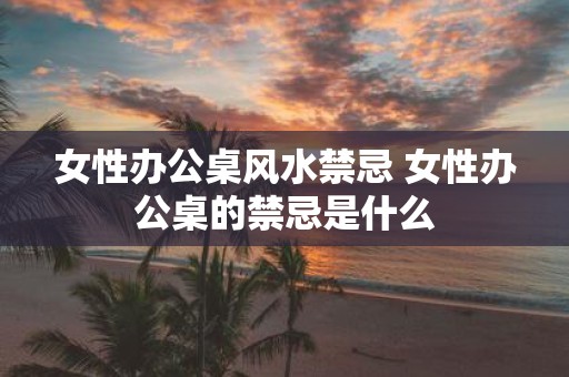 女性办公桌风水禁忌 女性办公桌的禁忌是什么