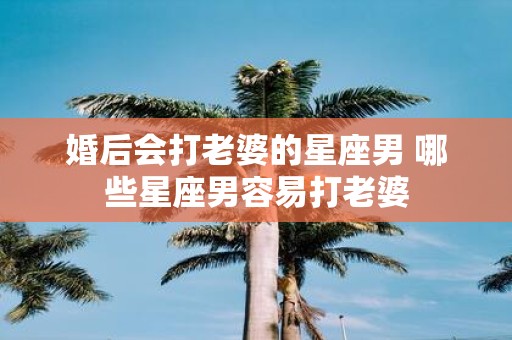婚后会打老婆的星座男 哪些星座男容易打老婆