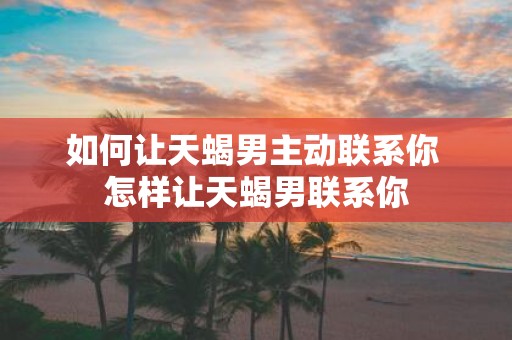 如何让天蝎男主动联系你 怎样让天蝎男联系你