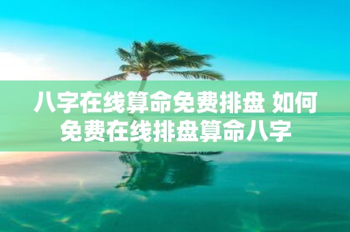八字在线算命免费排盘 如何免费在线排盘算命八字