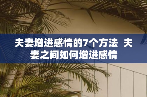 夫妻增进感情的7个方法 夫妻之间如何增进感情