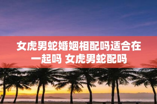 女虎男蛇婚姻相配吗适合在一起吗 女虎男蛇配吗