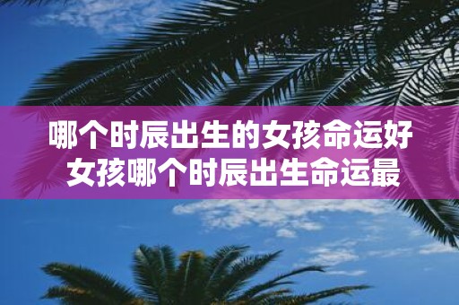 哪个时辰出生的女孩命运好 女孩哪个时辰出生命运最佳
