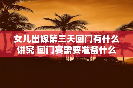 女儿出嫁第三天回门有什么讲究 回门宴需要准备什么