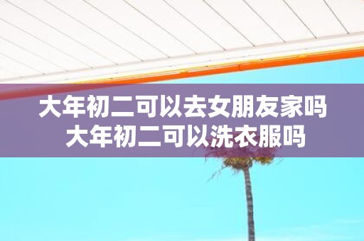 大年初二可以去女朋友家吗 大年初二可以洗衣服吗